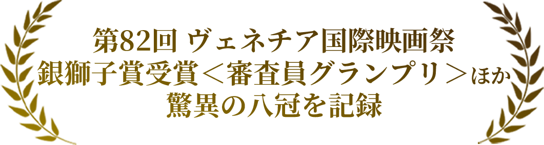 第82回 ヴェネチア国際映画祭銀獅子賞受賞＜審査員グランプリ＞ほか驚異の八冠を記録